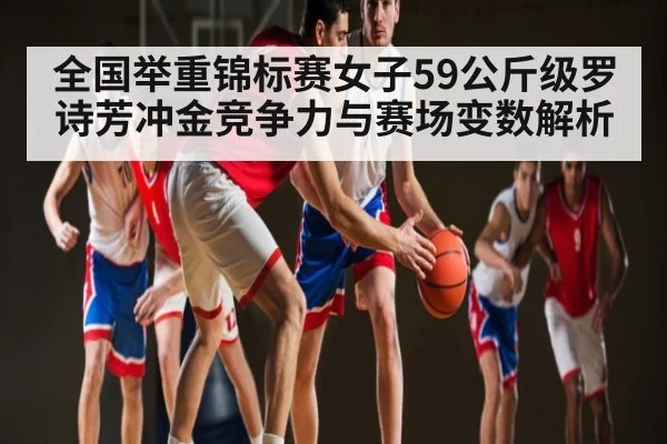 全国举重锦标赛女子59公斤级罗诗芳冲金竞争力与赛场变数解析
