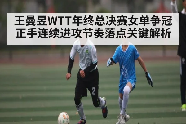 王曼昱WTT年终总决赛女单争冠正手连续进攻节奏落点关键解析